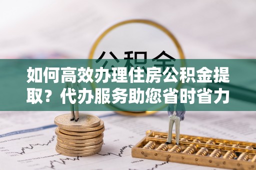 新丰如何高效办理住房公积金提取？代办服务助您省时省力