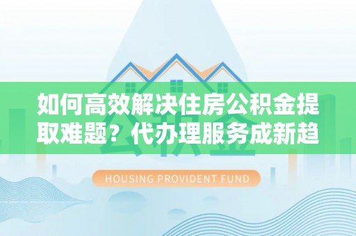 新丰如何高效解决住房公积金提取难题？代办理服务成新趋势