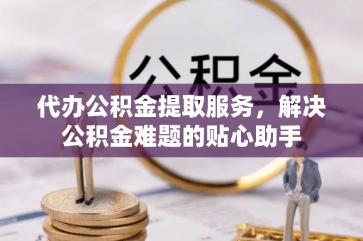 新丰代办公积金提取服务，解决公积金难题的贴心助手