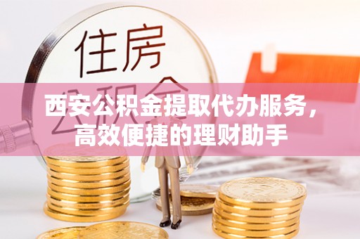 新丰西安公积金提取代办服务，高效便捷的理财助手