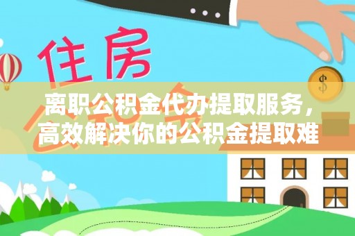 新丰离职公积金代办提取服务，高效解决你的公积金提取难题