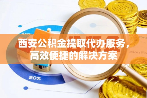新丰西安公积金提取代办服务，高效便捷的解决方案