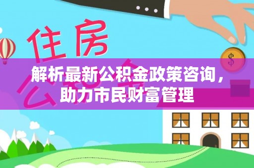 新丰解析最新公积金政策咨询，助力市民财富管理