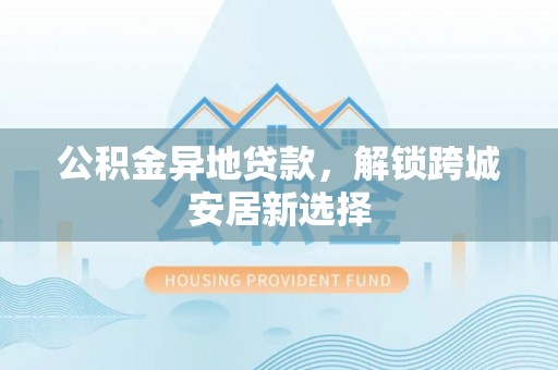 新丰公积金异地贷款，解锁跨城安居新选择