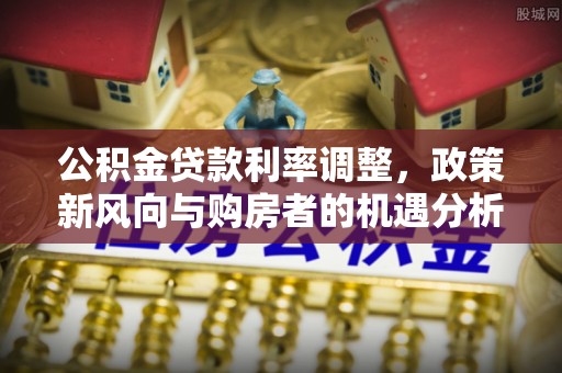 新丰公积金贷款利率调整，政策新风向与购房者的机遇分析